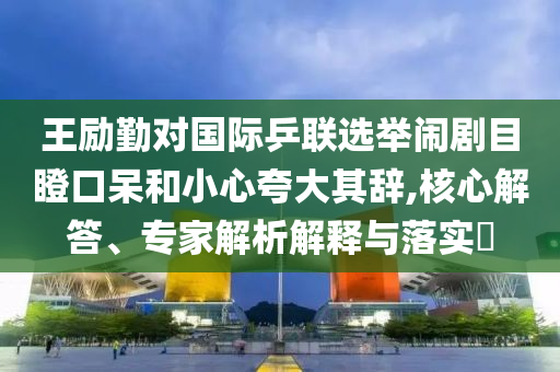 王勵(lì)勤對(duì)國(guó)際乒聯(lián)選舉鬧劇目瞪口呆和小心夸大其辭,核心解答、專家解析解釋與落實(shí)?