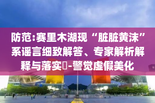 防范:賽里木湖現(xiàn)“臟臟黃沫”系謠言細(xì)致解答、專(zhuān)家解析解釋與落實(shí)?-警覺(jué)虛假美化
