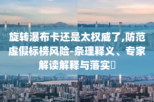 旋轉(zhuǎn)瀑布卡還是太權(quán)威了,防范虛假標榜風險-條理釋義、專家解讀解釋與落實?