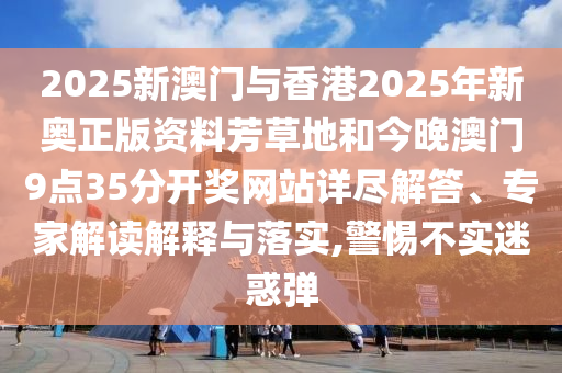 2025新澳門與香港2025年新奧正版資料芳草地和今晚澳門9點35分開獎網站詳盡解答、專家解讀解釋與落實,警惕不實迷惑彈