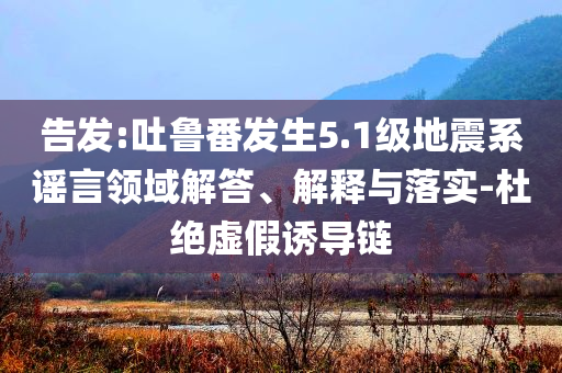 告發(fā):吐魯番發(fā)生5.1級地震系謠言領(lǐng)域解答、解釋與落實-杜絕虛假誘導(dǎo)鏈