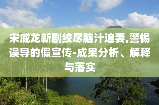 宋威龍新劇絞盡腦汁追妻,警惕誤導(dǎo)的假宣傳-成果分析、解釋與落實