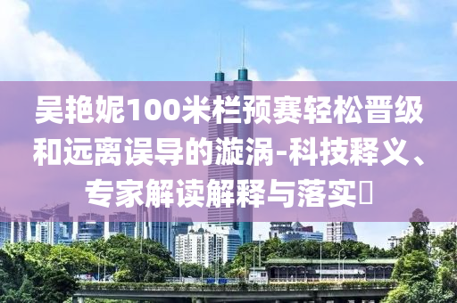 吳艷妮100米欄預(yù)賽輕松晉級和遠(yuǎn)離誤導(dǎo)的漩渦-科技釋義、專家解讀解釋與落實?