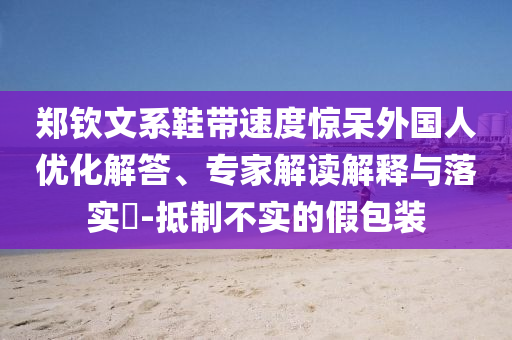 鄭欽文系鞋帶速度驚呆外國人優(yōu)化解答、專家解讀解釋與落實?-抵制不實的假包裝