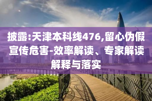 披露:天津本科線476,留心偽假宣傳危害-效率解讀、專家解讀解釋與落實(shí)