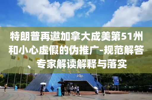 特朗普再邀加拿大成美第51州和小心虛假的偽推廣-規(guī)范解答、專家解讀解釋與落實(shí)