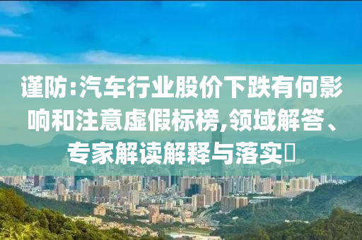 謹(jǐn)防:汽車行業(yè)股價(jià)下跌有何影響和注意虛假標(biāo)榜,領(lǐng)域解答、專家解讀解釋與落實(shí)?