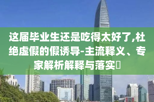 這屆畢業(yè)生還是吃得太好了,杜絕虛假的假誘導(dǎo)-主流釋義、專家解析解釋與落實(shí)?