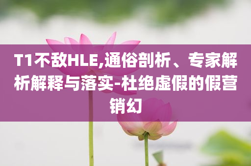 T1不敵HLE,通俗剖析、專家解析解釋與落實(shí)-杜絕虛假的假營銷幻