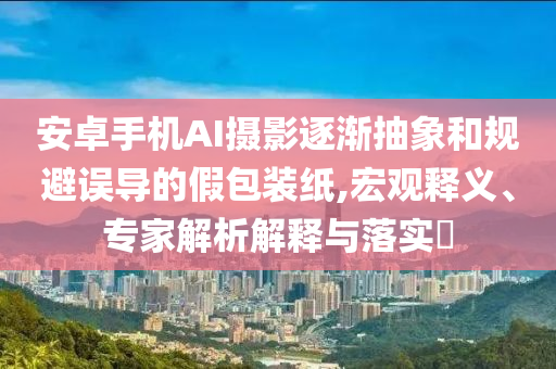 安卓手機AI攝影逐漸抽象和規(guī)避誤導的假包裝紙,宏觀釋義、專家解析解釋與落實?