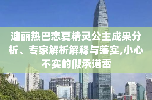 迪麗熱巴戀夏精靈公主成果分析、專家解析解釋與落實,小心不實的假承諾雷
