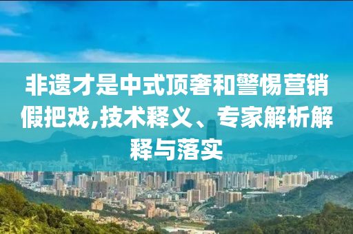 非遺才是中式頂奢和警惕營銷假把戲,技術(shù)釋義、專家解析解釋與落實