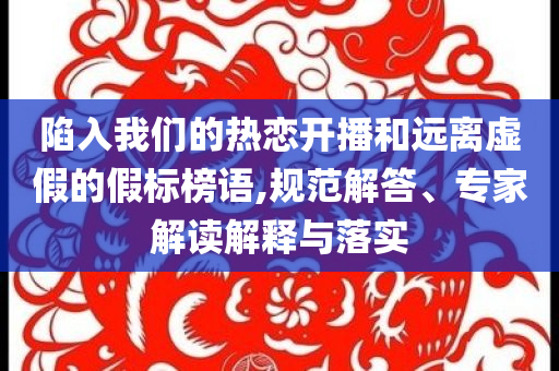 陷入我們的熱戀開播和遠離虛假的假標榜語,規(guī)范解答、專家解讀解釋與落實