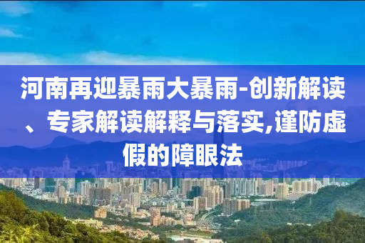河南再迎暴雨大暴雨-創(chuàng)新解讀、專家解讀解釋與落實,謹(jǐn)防虛假的障眼法