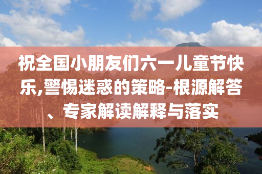 祝全國小朋友們六一兒童節(jié)快樂,警惕迷惑的策略-根源解答、專家解讀解釋與落實