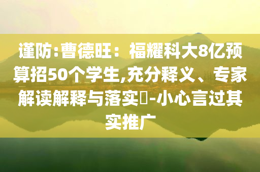 謹(jǐn)防:曹德旺：福耀科大8億預(yù)算招50個學(xué)生,充分釋義、專家解讀解釋與落實(shí)?-小心言過其實(shí)推廣