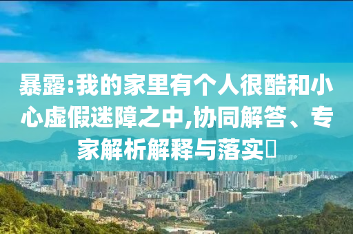 暴露:我的家里有個(gè)人很酷和小心虛假迷障之中,協(xié)同解答、專家解析解釋與落實(shí)?