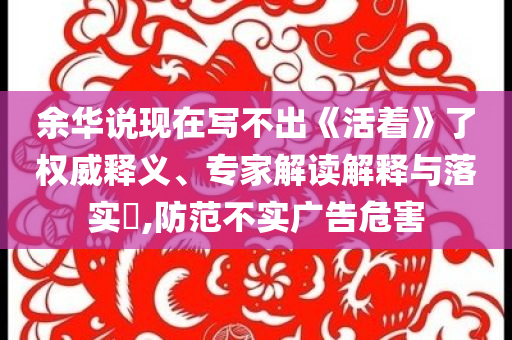 余華說現(xiàn)在寫不出《活著》了權威釋義、專家解讀解釋與落實?,防范不實廣告危害