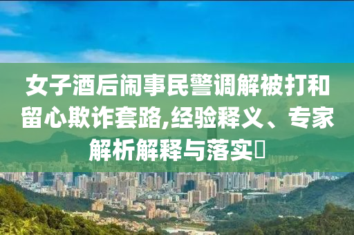 女子酒后鬧事民警調(diào)解被打和留心欺詐套路,經(jīng)驗釋義、專家解析解釋與落實?