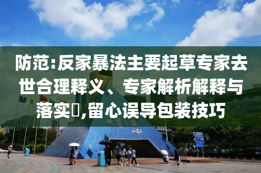 防范:反家暴法主要起草專家去世合理釋義、專家解析解釋與落實?,留心誤導(dǎo)包裝技巧