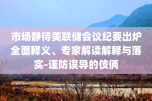 市場(chǎng)靜待美聯(lián)儲(chǔ)會(huì)議紀(jì)要出爐全面釋義、專家解讀解釋與落實(shí)-謹(jǐn)防誤導(dǎo)的伎倆