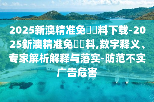 2025新澳精準(zhǔn)免費(fèi)資料下載-2025新澳精準(zhǔn)免費(fèi)資料,數(shù)字釋義、專(zhuān)家解析解釋與落實(shí)-防范不實(shí)廣告危害