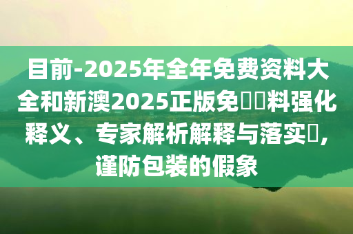 目前-2025年全年免費(fèi)資料大全和新澳2025正版免費(fèi)資料強(qiáng)化釋義、專(zhuān)家解析解釋與落實(shí)?,謹(jǐn)防包裝的假象