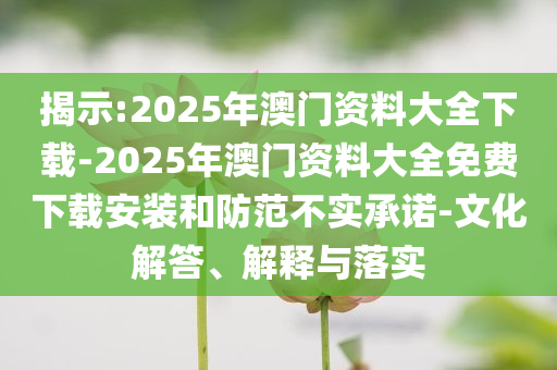 揭示:2025年澳門資料大全下載-2025年澳門資料大全免費下載安裝和防范不實承諾-文化解答、解釋與落實