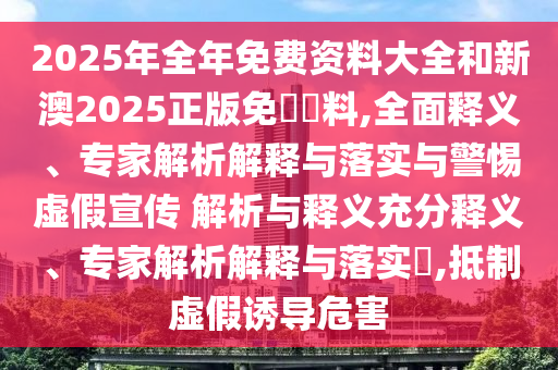2025年全年免費(fèi)資料大全和新澳2025正版免費(fèi)資料,全面釋義、專家解析解釋與落實(shí)與警惕虛假宣傳 解析與釋義充分釋義、專家解析解釋與落實(shí)?,抵制虛假誘導(dǎo)危害