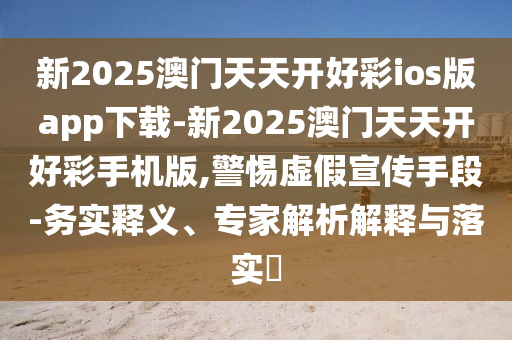 新2025澳門天天開好彩ios版app下載-新2025澳門天天開好彩手機(jī)版,警惕虛假宣傳手段-務(wù)實(shí)釋義、專家解析解釋與落實(shí)?