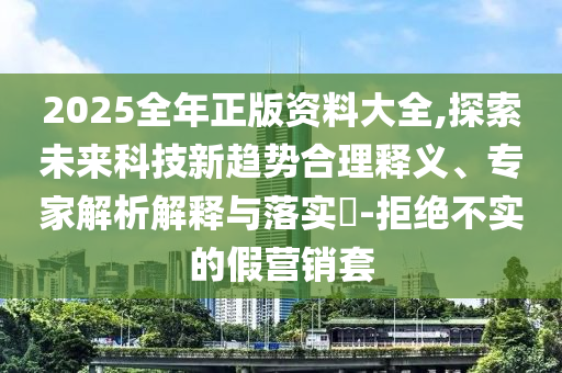 2025全年正版資料大全,探索未來(lái)科技新趨勢(shì)合理釋義、專家解析解釋與落實(shí)?-拒絕不實(shí)的假營(yíng)銷套
