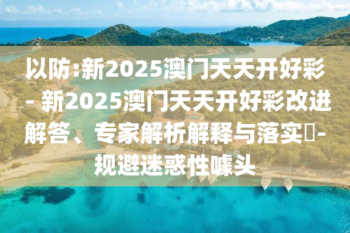 以防:新2025澳門(mén)天天開(kāi)好彩 - 新2025澳門(mén)天天開(kāi)好彩改進(jìn)解答、專(zhuān)家解析解釋與落實(shí)?-規(guī)避迷惑性噱頭