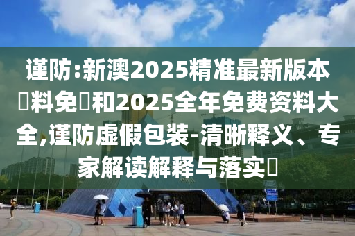 謹(jǐn)防:新澳2025精準(zhǔn)最新版本資料免費(fèi)和2025全年免費(fèi)資料大全,謹(jǐn)防虛假包裝-清晰釋義、專(zhuān)家解讀解釋與落實(shí)?