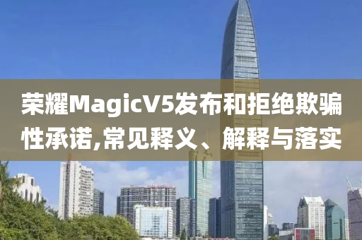 榮耀MagicV5發(fā)布和拒絕欺騙性承諾,常見(jiàn)釋義、解釋與落實(shí)