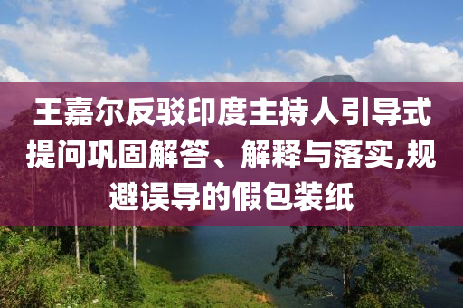 王嘉爾反駁印度主持人引導(dǎo)式提問(wèn)鞏固解答、解釋與落實(shí),規(guī)避誤導(dǎo)的假包裝紙