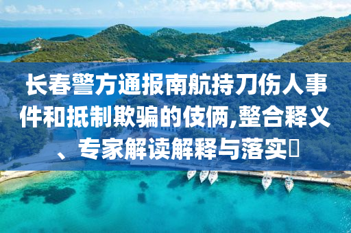 長(zhǎng)春警方通報(bào)南航持刀傷人事件和抵制欺騙的伎倆,整合釋義、專(zhuān)家解讀解釋與落實(shí)?
