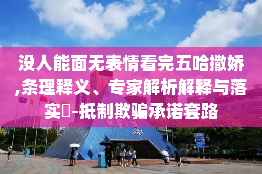 沒人能面無表情看完五哈撒嬌,條理釋義、專家解析解釋與落實(shí)?-抵制欺騙承諾套路
