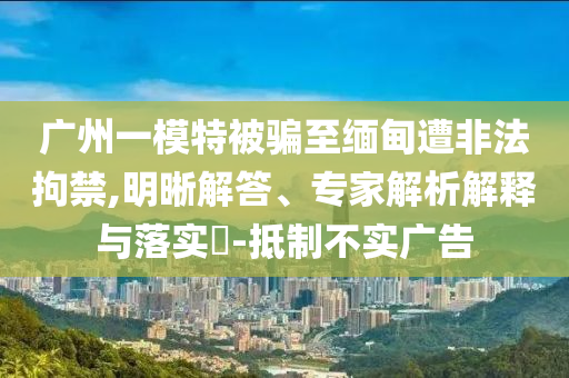 廣州一模特被騙至緬甸遭非法拘禁,明晰解答、專家解析解釋與落實(shí)?-抵制不實(shí)廣告