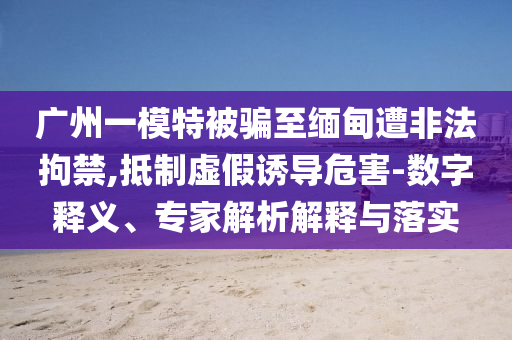 廣州一模特被騙至緬甸遭非法拘禁,抵制虛假誘導(dǎo)危害-數(shù)字釋義、專(zhuān)家解析解釋與落實(shí)