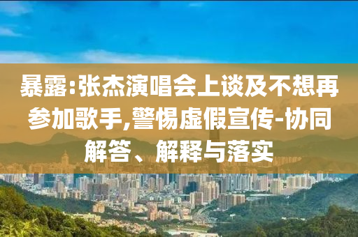 暴露:張杰演唱會(huì)上談及不想再參加歌手,警惕虛假宣傳-協(xié)同解答、解釋與落實(shí)