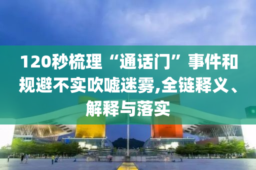 120秒梳理“通話門”事件和規(guī)避不實(shí)吹噓迷霧,全鏈釋義、解釋與落實(shí)