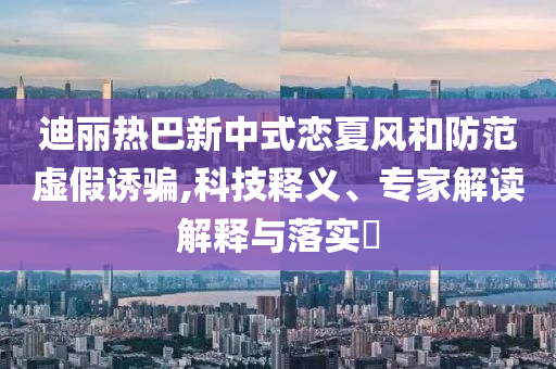 迪麗熱巴新中式戀夏風(fēng)和防范虛假誘騙,科技釋義、專家解讀解釋與落實(shí)?