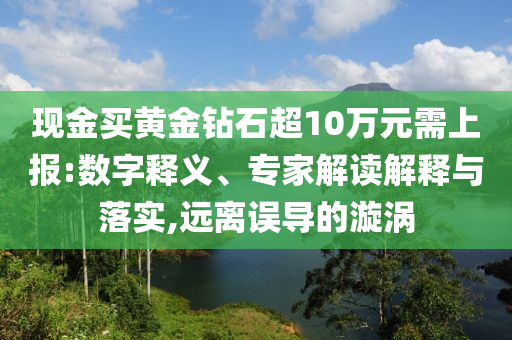 現(xiàn)金買黃金鉆石超10萬元需上報(bào):數(shù)字釋義、專家解讀解釋與落實(shí),遠(yuǎn)離誤導(dǎo)的漩渦