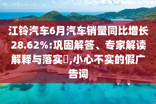 江鈴汽車6月汽車銷量同比增長28.62%:鞏固解答、專家解讀解釋與落實(shí)?,小心不實(shí)的假廣告詞