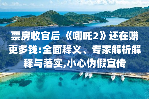 票房收官后 《哪吒2》還在賺更多錢:全面釋義、專家解析解釋與落實,小心偽假宣傳