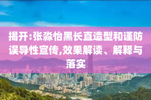 揭開(kāi):張淼怡黑長(zhǎng)直造型和謹(jǐn)防誤導(dǎo)性宣傳,效果解讀、解釋與落實(shí)