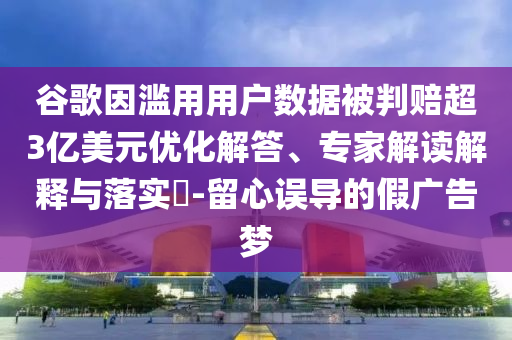 谷歌因濫用用戶數(shù)據(jù)被判賠超3億美元優(yōu)化解答、專家解讀解釋與落實?-留心誤導(dǎo)的假廣告夢