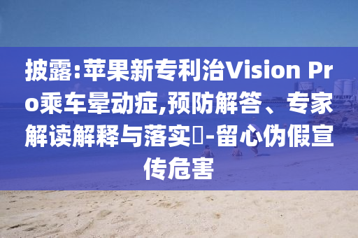 披露:蘋果新專利治Vision Pro乘車暈動癥,預(yù)防解答、專家解讀解釋與落實?-留心偽假宣傳危害