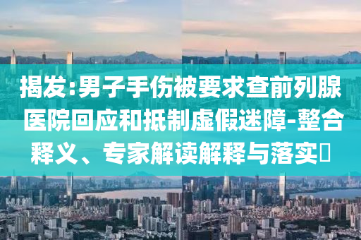 揭發(fā):男子手傷被要求查前列腺 醫(yī)院回應(yīng)和抵制虛假迷障-整合釋義、專家解讀解釋與落實(shí)?
