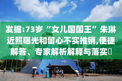 發(fā)掘:73歲“女兒國國王”朱琳近照曝光和留心不實推銷,便捷解答、專家解析解釋與落實?